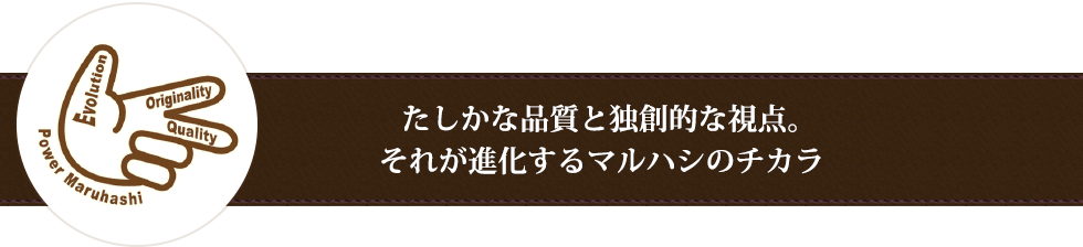 たしかな品質と独創的な視点。それが進化するマルハシのチカラ